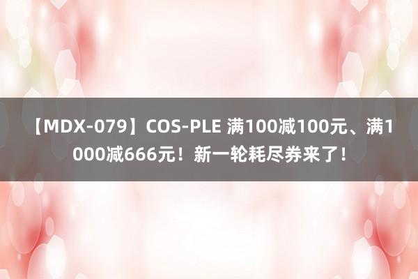 【MDX-079】COS-PLE 满100减100元、满1000减666元！新一轮耗尽券来了！