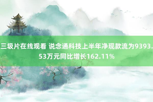 三圾片在线观看 说念通科技上半年净现款流为9393.53万元同比增长162.11%