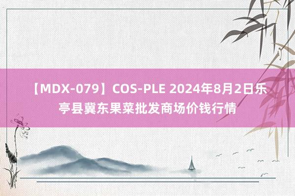 【MDX-079】COS-PLE 2024年8月2日乐亭县冀东果菜批发商场价钱行情