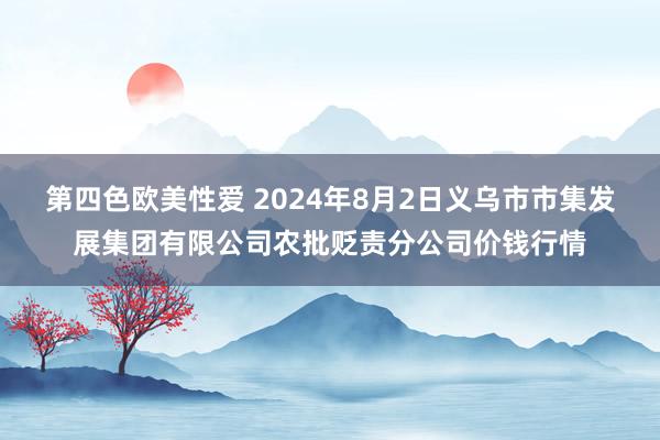 第四色欧美性爱 2024年8月2日义乌市市集发展集团有限公司农批贬责分公司价钱行情