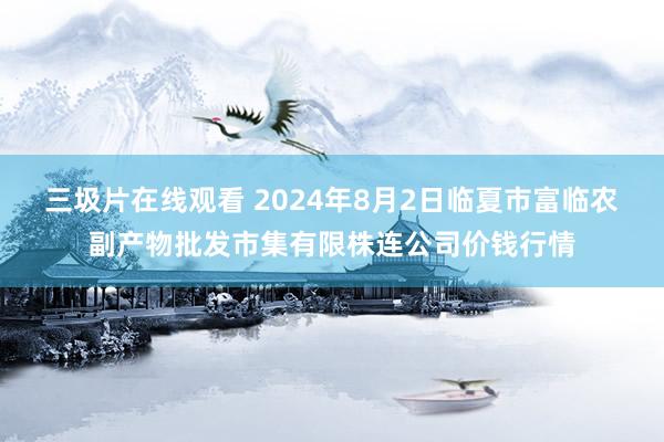 三圾片在线观看 2024年8月2日临夏市富临农副产物批发市集有限株连公司价钱行情