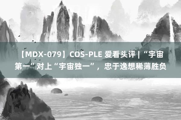 【MDX-079】COS-PLE 爱看头评 | “宇宙第一”对上“宇宙独一”，忠于逸想稀薄胜负