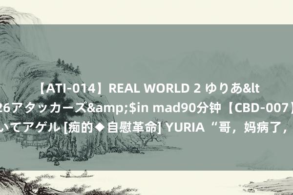 【ATI-014】REAL WORLD 2 ゆりあ</a>2004-08-26アタッカーズ&$in mad90分钟【CBD-007】貴方のオナニー見といてアゲル [痴的◆自慰革命] YURIA “哥，妈病了，和嫂子取消各管各妈”哥哥：离了，让她自生自灭吧