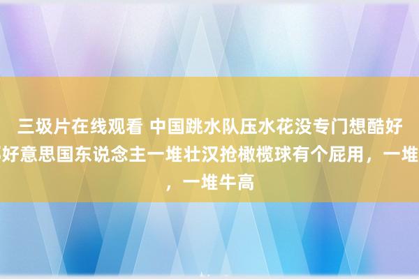 三圾片在线观看 中国跳水队压水花没专门想酷好，那好意思国东说念主一堆壮汉抢橄榄球有个屁用，一堆牛高