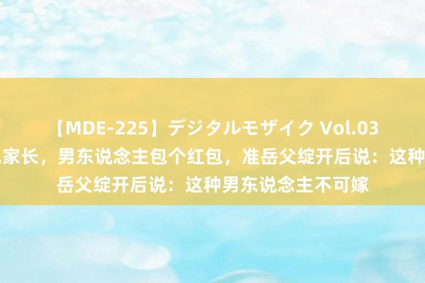 【MDE-225】デジタルモザイク Vol.038 ゆりあ 第一次见家长，男东说念主包个红包，准岳父绽开后说：这种男东说念主不可嫁