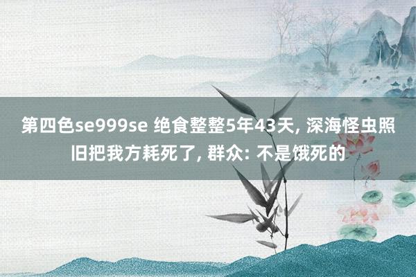 第四色se999se 绝食整整5年43天， 深海怪虫照旧把我方耗死了， 群众: 不是饿死的