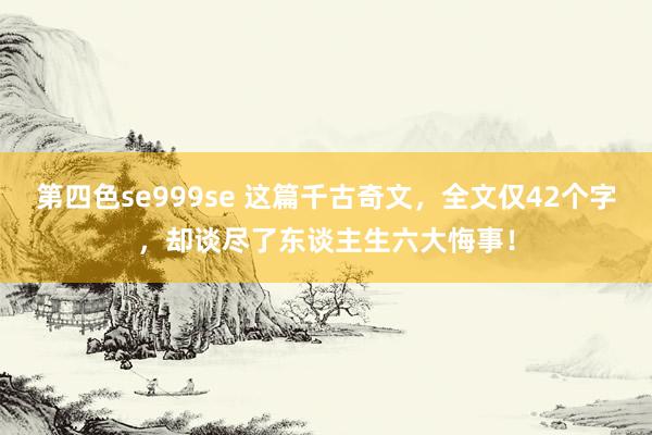 第四色se999se 这篇千古奇文，全文仅42个字，却谈尽了东谈主生六大悔事！