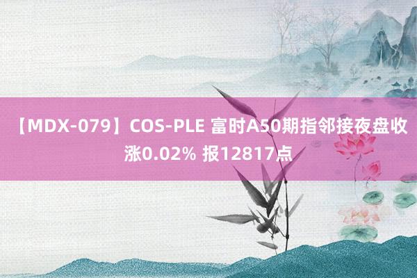 【MDX-079】COS-PLE 富时A50期指邻接夜盘收涨0.02% 报12817点