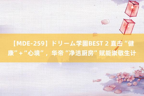 【MDE-259】ドリーム学園BEST 2 直击“健康”+“心境”，华帝“净洁厨房”赋能崇敬生计