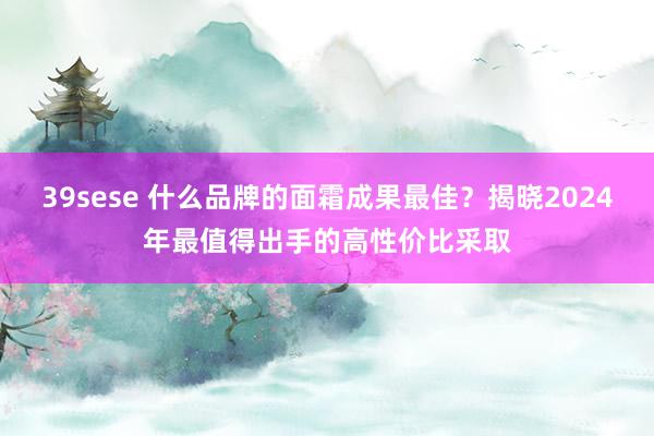 39sese 什么品牌的面霜成果最佳？揭晓2024年最值得出手的高性价比采取