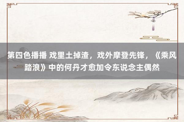 第四色播播 戏里土掉渣，戏外摩登先锋，《乘风踏浪》中的何丹才愈加令东说念主偶然