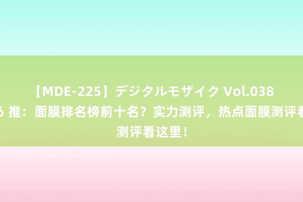 【MDE-225】デジタルモザイク Vol.038 ゆりあ 推：面膜排名榜前十名？实力测评，热点面膜测评看这里！