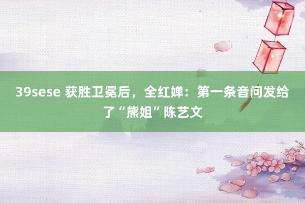 39sese 获胜卫冕后，全红婵：第一条音问发给了“熊姐”陈艺文