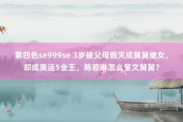 第四色se999se 3岁被父母毁灭成舅舅继女，却成奥运5金王，陈若琳怎么呈文舅舅？