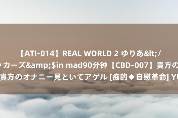 【ATI-014】REAL WORLD 2 ゆりあ</a>2004-08-26アタッカーズ&$in mad90分钟【CBD-007】貴方のオナニー見といてアゲル [痴的◆自慰革命] YURIA 全红婵酬报“小荒唐”