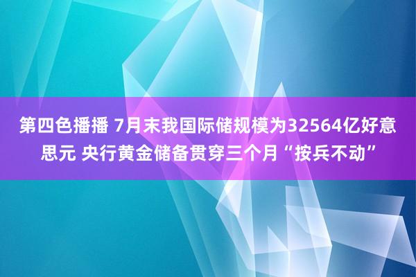 第四色播播 7月末我国际储规模为32564亿好意思元 央行黄金储备贯穿三个月“按兵不动”