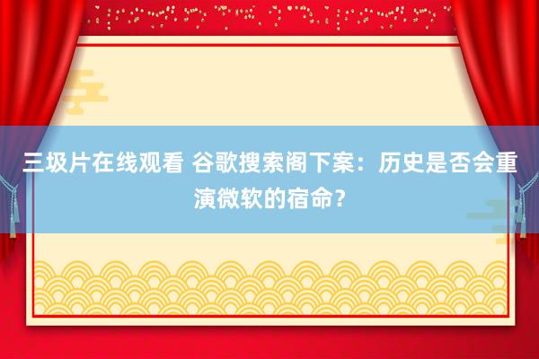 三圾片在线观看 谷歌搜索阁下案：历史是否会重演微软的宿命？