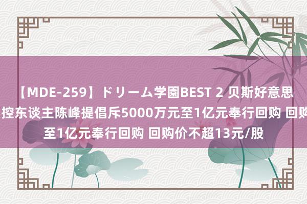 【MDE-259】ドリーム学園BEST 2 贝斯好意思(300796.SZ)实控东谈主陈峰提倡斥5000万元至1亿元奉行回购 回购价不超13元/股