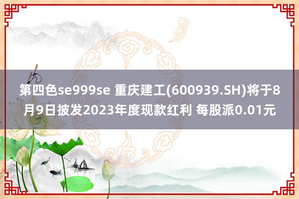 第四色se999se 重庆建工(600939.SH)将于8月9日披发2023年度现款红利 每股派0.01元