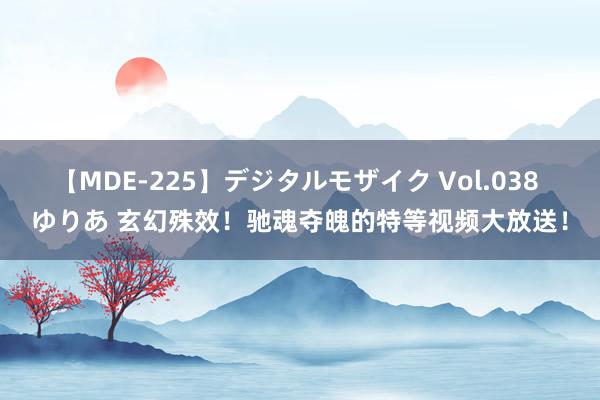 【MDE-225】デジタルモザイク Vol.038 ゆりあ 玄幻殊效！驰魂夺魄的特等视频大放送！