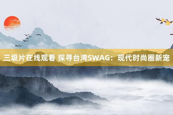 三圾片在线观看 探寻台湾SWAG：现代时尚圈新宠