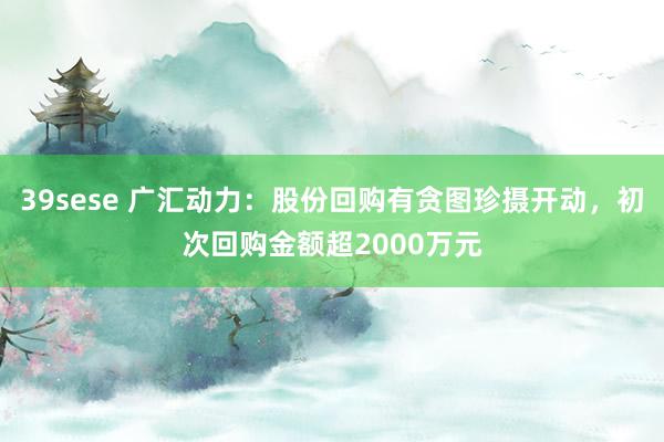 39sese 广汇动力：股份回购有贪图珍摄开动，初次回购金额超2000万元