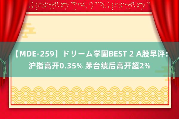 【MDE-259】ドリーム学園BEST 2 A股早评：沪指高开0.35% 茅台绩后高开超2%