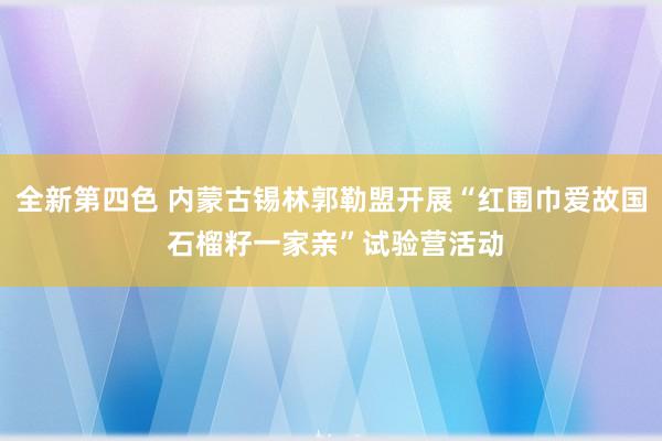 全新第四色 内蒙古锡林郭勒盟开展“红围巾爱故国 石榴籽一家亲”试验营活动