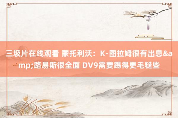 三圾片在线观看 蒙托利沃：K-图拉姆很有出息&路易斯很全面 DV9需要踢得更毛糙些