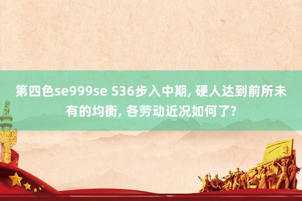 第四色se999se S36步入中期， 硬人达到前所未有的均衡， 各劳动近况如何了?