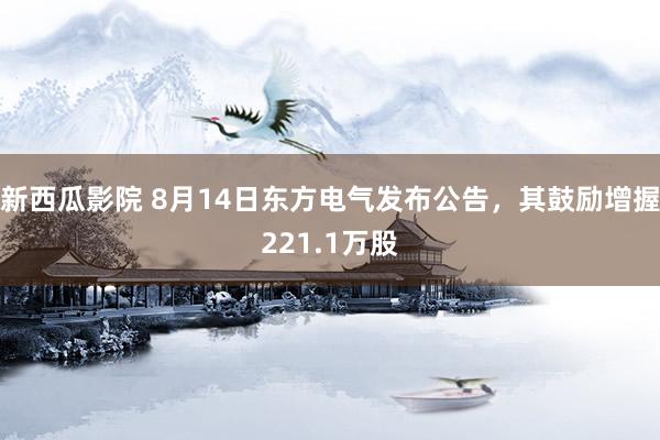 新西瓜影院 8月14日东方电气发布公告，其鼓励增握221.1万股