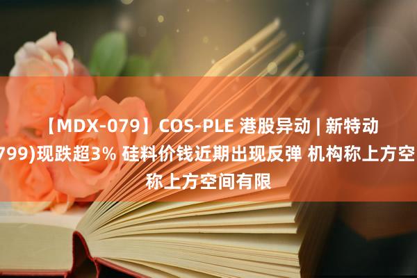 【MDX-079】COS-PLE 港股异动 | 新特动力(01799)现跌超3% 硅料价钱近期出现反弹 机构称上方空间有限