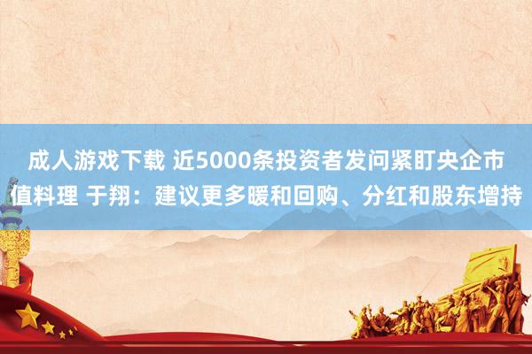 成人游戏下载 近5000条投资者发问紧盯央企市值料理 于翔：建议更多暖和回购、分红和股东增持