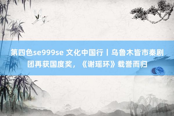 第四色se999se 文化中国行丨乌鲁木皆市秦剧团再获国度奖，《谢瑶环》载誉而归