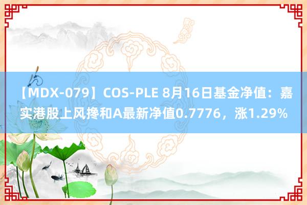 【MDX-079】COS-PLE 8月16日基金净值：嘉实港股上风搀和A最新净值0.7776，涨1.29%