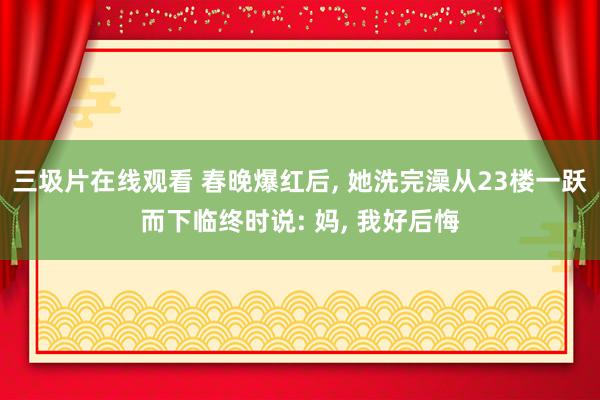 三圾片在线观看 春晚爆红后， 她洗完澡从23楼一跃而下临终时说: 妈， 我好后悔