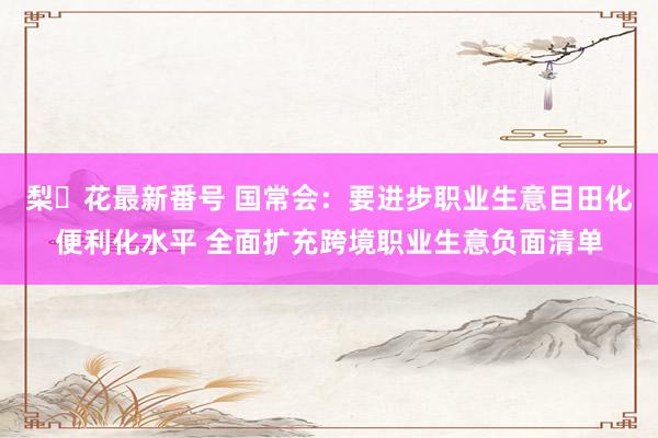 梨々花最新番号 国常会：要进步职业生意目田化便利化水平 全面扩充跨境职业生意负面清单