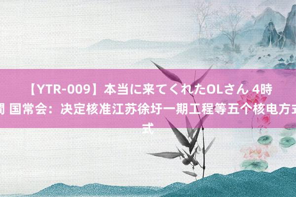 【YTR-009】本当に来てくれたOLさん 4時間 国常会：决定核准江苏徐圩一期工程等五个核电方式