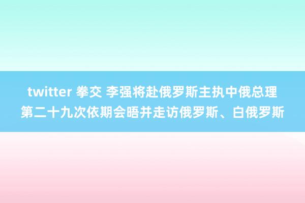 twitter 拳交 李强将赴俄罗斯主执中俄总理第二十九次依期会晤并走访俄罗斯、白俄罗斯