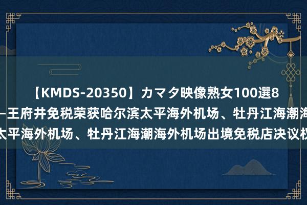 【KMDS-20350】カマタ映像熟女100選8時間 雪中韵律 尔滨之源——王府井免税荣获哈尔滨太平海外机场、牡丹江海潮海外机场出境免税店决议权