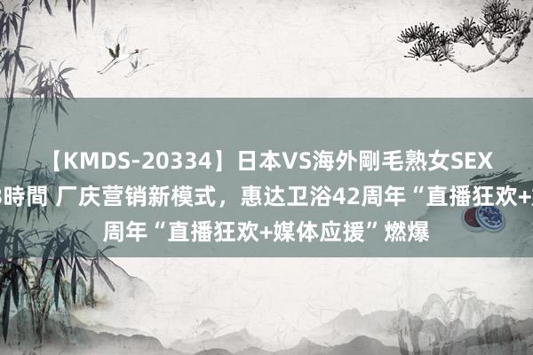 【KMDS-20334】日本VS海外剛毛熟女SEX対決！！40人8時間 厂庆营销新模式，惠达卫浴42周年“直播狂欢+媒体应援”燃爆