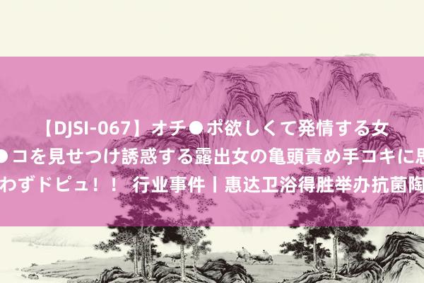 【DJSI-067】オチ●ポ欲しくて発情する女たち ところ構わずオマ●コを見せつけ誘惑する露出女の亀頭責め手コキに思わずドピュ！！ 行业事件丨惠达卫浴得胜举办抗菌陶瓷成品抗菌性能设施使命会