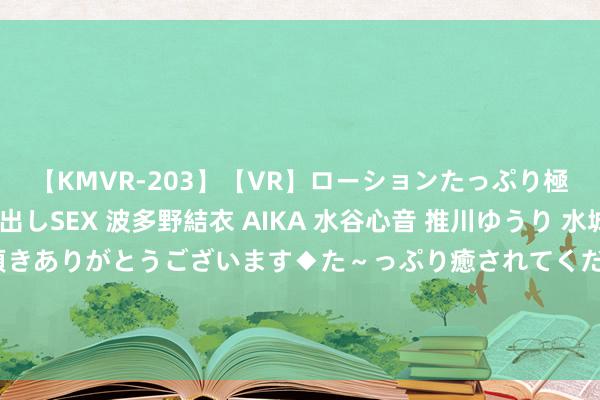 【KMVR-203】【VR】ローションたっぷり極上5人ソープ嬢と中出しSEX 波多野結衣 AIKA 水谷心音 推川ゆうり 水城奈緒 ～本日は御指名頂きありがとうございます◆た～っぷり癒されてくださいね