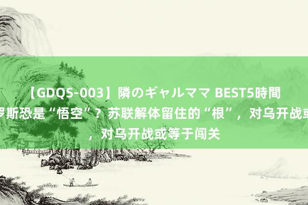 【GDQS-003】隣のギャルママ BEST5時間 Vol.2 俄罗斯恐是“悟空”？苏联解体留住的“根”，对乌开战或等于闯关