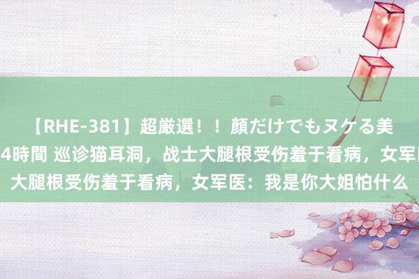 【RHE-381】超厳選！！顔だけでもヌケる美女の巨乳が揺れるSEX4時間 巡诊猫耳洞，战士大腿根受伤羞于看病，女军医：我是你大姐怕什么