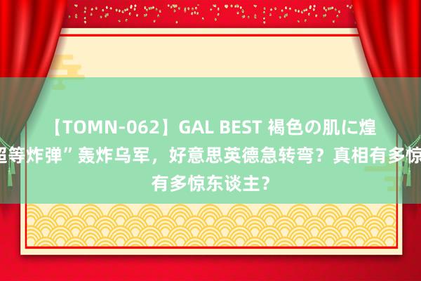 【TOMN-062】GAL BEST 褐色の肌に煌く汗 “超等炸弹”轰炸乌军，好意思英德急转弯？真相有多惊东谈主？