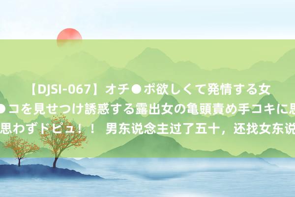 【DJSI-067】オチ●ポ欲しくて発情する女たち ところ構わずオマ●コを見せつけ誘惑する露出女の亀頭責め手コキに思わずドピュ！！ 男东说念主过了五十，还找女东说念主，无非是这三个原因