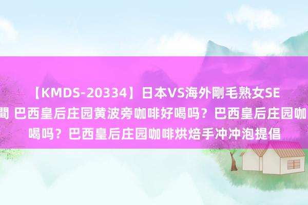 【KMDS-20334】日本VS海外剛毛熟女SEX対決！！40人8時間 巴西皇后庄园黄波旁咖啡好喝吗？巴西皇后庄园咖啡烘焙手冲冲泡提倡