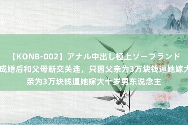 【KONB-002】アナル中出し極上ソープランドBEST4時間 女儿成婚后和父母断交关连，只因父亲为3万块钱逼她嫁大十岁男东说念主