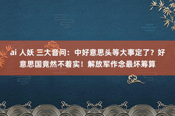 ai 人妖 三大音问：中好意思头等大事定了？好意思国竟然不着实！解放军作念最坏筹算